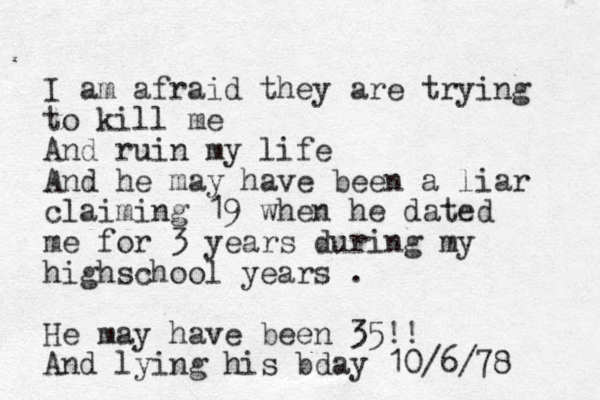 I am afraid they are trying to kill me And ruin my life And he may have been a liar claiming 19 when he dated me for 3 years during my highschool years . He may have been 35!! And lying his bday 10/6/78 