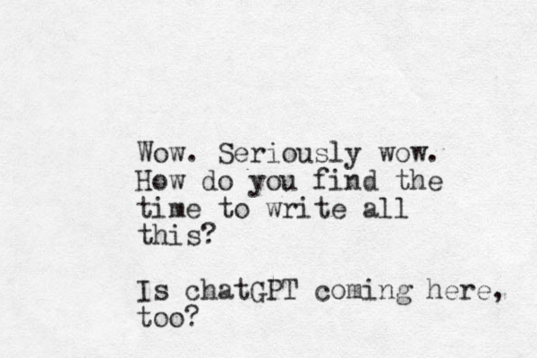 Wow. Seriously wow. How do you find the time to write all this? Is chatGPT coming here, too?
