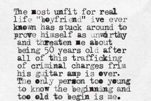 The most unfit for real life "boyfriend" ive ever known has stuck around to prove himself as unwirthy o and threaten me about being 50 years old after all of this trafficking of criminal charges frim his guitar amp is over. The only person too young to know the beginnu ing and too old to begin is me.