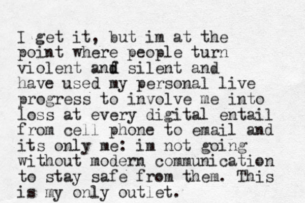 I get it, but im at the point where people turn violent anf d d silent and have used my personal live progress to involve me into loss at every digital entail from cell phone to email and its only me: im not going withou t modern communication to stay safe from them. This is my only outlet.