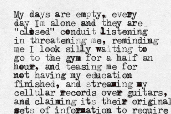 My days are empty, every day Im alone and they are "clised" o conduit listening in threatening me, reminding me I look silly waiting to go to the gym for a half an hour, and teasing me for not having my education finished, and streaming my cellular records over guitars, and claiming its their original sets of information to require 