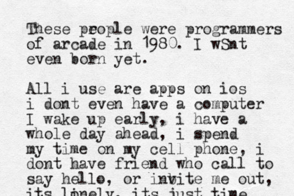 These prople e were programmers of arcade in 1980. I wSnt even born yet. All i use are apps on ios i dont even have a computer I wake up early, i have a whole day ahead, i spend my time on my cell phone, i dont have friend who call to say hello, or inb vite me out, its linely o , its just time