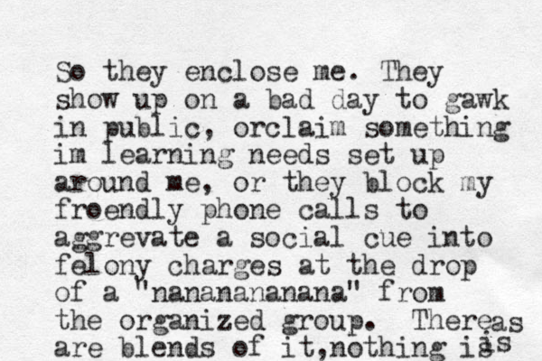 So they enclose me. They show up on a bad day to gawk in public, orclaim something im learning needs set up around me, or they block my froendly phone calls to aggrevate a social cue into felony charges at the drop of a "nananananana" from the organized group. There are blends of it, nothing is as s i 