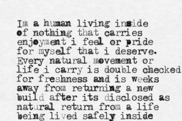 Im a human living inside of nothing that carries enjoyment i feel or pride for myself that i deserve. Every natural movement or life i carry is double checked for freshness and is weeks away from returning a new build after its disclosed as natural return from a life being lived safely inside