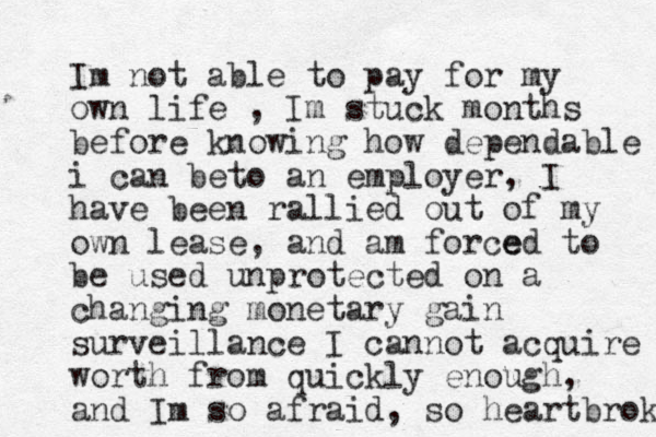 Im not able to pay for my own life , Im stuck months before knowing how dependable i can beto an employer, I have been rallied out of my own lease, and am for e ced to be used unprotected on a changing monetary gain surveillance I cannot acquire worth from quickly enough, and Im so afraid, so heartbroken 