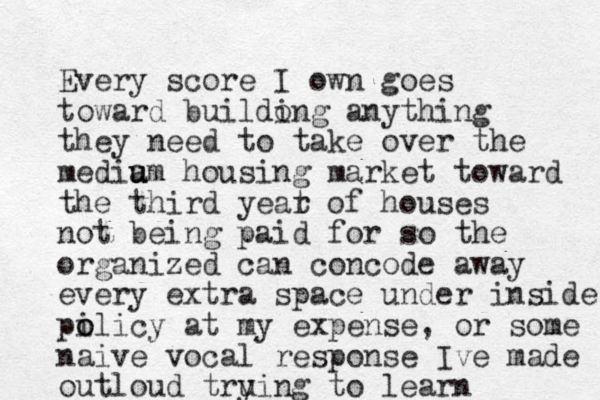 Every score I own goes toward buildong i anything they need to take over the media u um housing market toward the third yeat r of houses not being paid for so the organized can concode away every extra space under inside po i olicy at my expense, or some naive vocal response Ive made outloud tru ying to learn