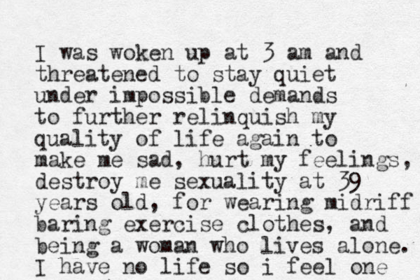 I was woken up at 3 am and threatened to stay quiet under impossible demands to further relinquish my quality of life again to make me sad, hurt my feelings, destroy me sexuality at 39 years old, for wearing midriff baring exercise clothes, and being a woman who lives alone. I have no life so i feel one 