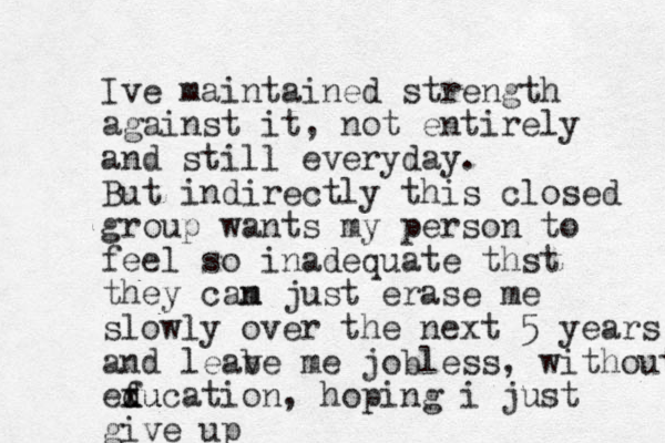 Ive maintained strength against it, not entirely and still everyday. But indirectly this closed group wants my person to feel so inadequate thst they cam n just erase me slowly over the next 5 years and leab ve me jobless, without exu d f ducation, hoping i just give up