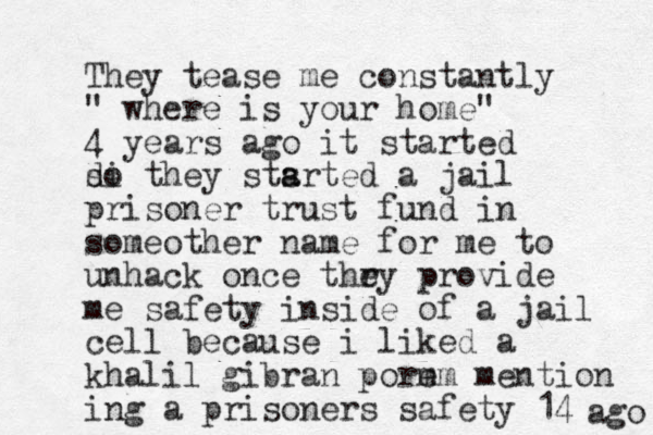 They tease me constantly " where is your home" 4 years ago it started di so they stsrted a a a jail prisoner trust fund in someother name for me to unhack once thr ey provide me safety inside of a jail cell because i liked a khalil gibran porm em mention ing a prisoners safety 14 ago 