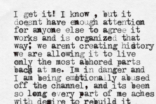 I get it! I know , but it doesnt har ve enough attention for anyone else to agree it works and is organized that way; we arent creating hidtory s we are allowing it to live only the most abhored parts bacj k at me. Im in danger and I am being emitionally o abused off the channel, and its been so long every part of me aches with desire to rebuild it