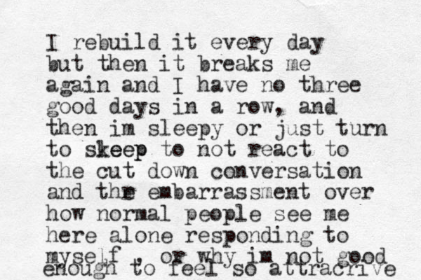 I rebuild it every day but then it breaks me again and I have no three good days in a row, and then im sleepy or just turn to skeep leep to not react to the cut down conversation and thr e embarrassment over how normal people see me here alone responding to myself , or why im not good enough to feel so attracrive 