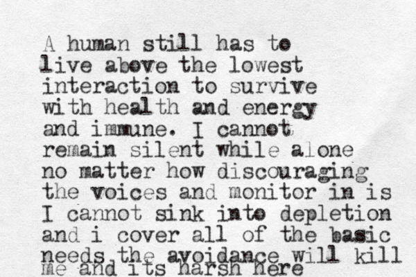 A human still has to live above the lowest interaction to survive with health and energy and immune. I cannot remain silent while alone no matter how discouraging the voices and monitor in is I cannot sink into depletion and i cover all of the basic needs the avoidance will kill me and its harsh here