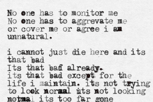 No one has to monitor me No one has to aggrevate me or cover me or agree i am unnatural. i cannot just die here and its that bad Its that baf d already. its that bad except for the life i maintain. its not trying to look noram m mal uts i not looking notma rmal its too far gone 