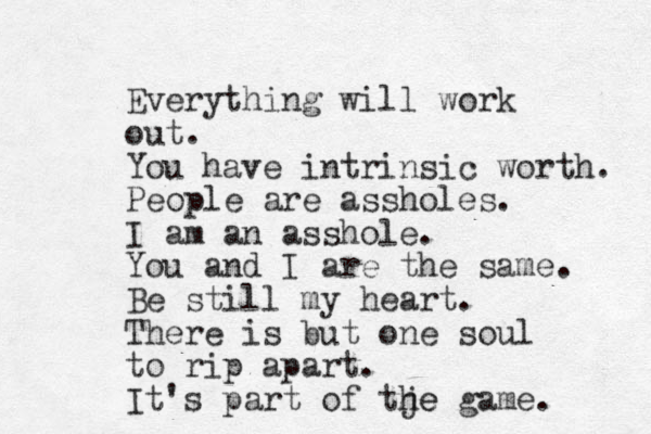 Everything will work out. You have intrinsic worth. People are assholes. I am an asshole. You and I are the same. Be still my heart. There is but one soul to rip apart. It's part of tje he game. 