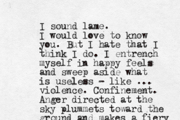 I sound lame. I would love to know you. But I hate that I think I do. I entre nch myself in happy feels and sweep aside what is useless - like ... violence. Confinement. Anger directed at the sky plummets toward the ground and makes a fiery 