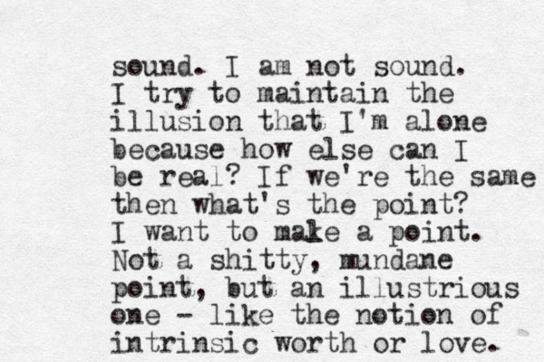 sound. I am not sound. I try to maintain the illusion that I'm alone because how else can I be real? If we're the same then what's the point? I want to mal ke a point. Not a shitty , mundane point, but an illustrious one - like the notion of intrinsic worth or love. 