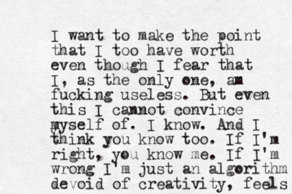 I want to make the point that I too have worth even though I fear that I , as the only one, am fucking useless. But even this I cannot convince y myself of. I know. And I think you know too. If I'm right, you know me. If I'm wrong I'm just an algorithm devoid of creativity, feels 