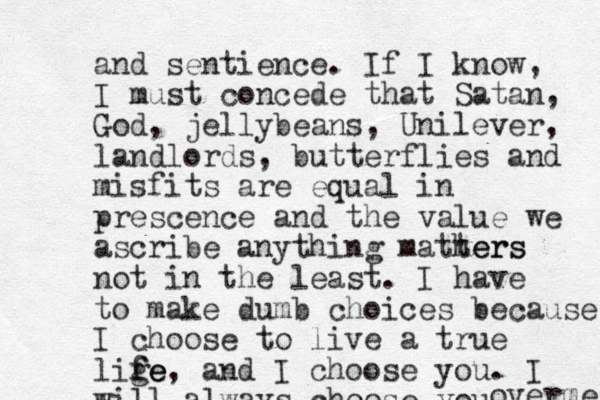 and sentience. If I know, I must concede that Satan, God, jellybeans, Unilever, landlords , butterflies and misfits are equal in prescence and the value we ascribe anything mathers ters not in the least. I have to make dumb choices because I choose to live a true lige fe fe, and I choose you. I will always choose you overme 