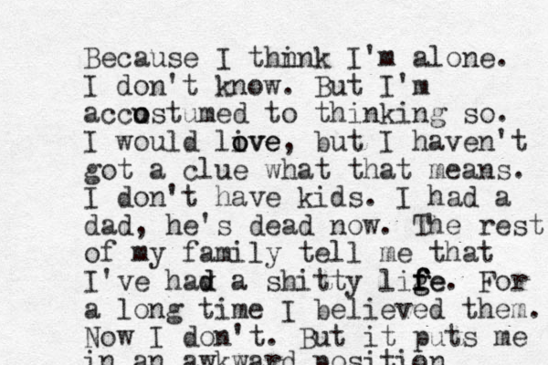 Because I thn ink I'm alone. I don't know. But I'm accustumed o o to thinking so. I would live o ove, but I haven't got a clue what that means. I don't have kids. I had a dad, he's dead now. The rest of my family tell me that I've hav d d a shitty lige f g f f fe. For a long time I believed them. Now I don't. But it puts me in an awkward position 