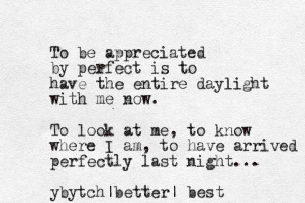 To be appreciated by perfect is to have the entire daylight with me now. To look at me, to know where I am, to have arrived perfectly last night... ybytch |better| best