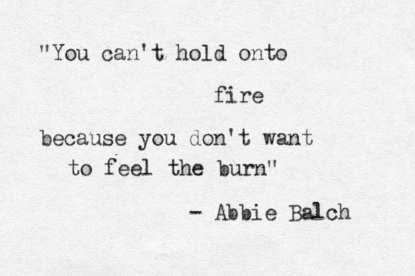 "You can't hold onto fire because you don't want to feel the burn" - Abbie Balch 