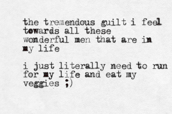 the tremendous guilt i feel towards all these wonderful men that are in my life i just literally need to run for my life and eat my veggies ;)