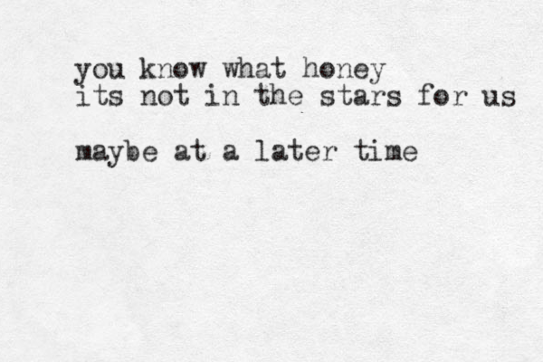 you know what honey its not in the stars for us maybe at a later time
