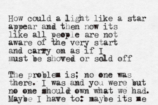 How could a light like a star appear and then now its like all people are not aware of the very start and carry on as if I must be shoved or sold off The problem is; no one was there. I was and you were but no one should own what we had. Maybe I have to: maybe its me 