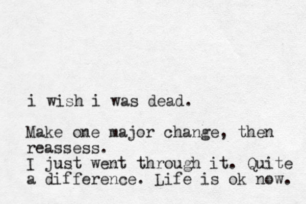 i wish i was dead. Make one major change, then reassess. I just went through it. Quite a difference. Life is ok now. 