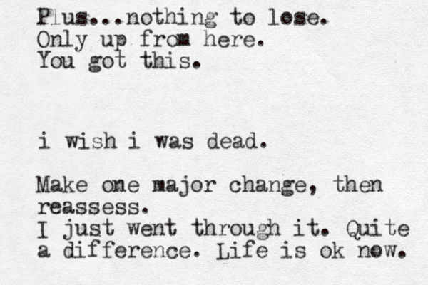 i wish i was dead. Make one major change, then reassess. I just went through it. Quite a difference. Life is ok now. Plus...nothing to lose. Only up from here. You got this.