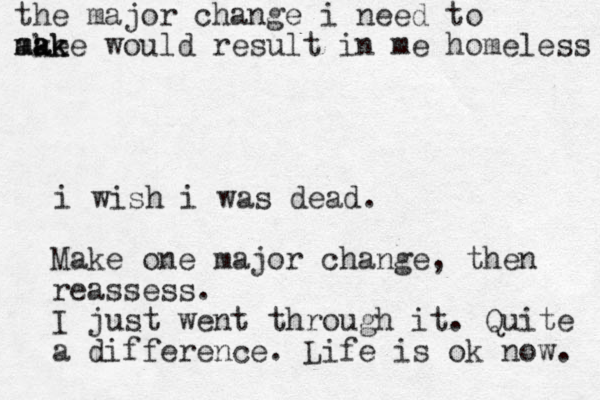 i wish i was dead. Make one major change, then reassess. I just went through it. Quite a difference. Life is ok now. the major change i need to ake m ma a a k ke would result in me homeless 
