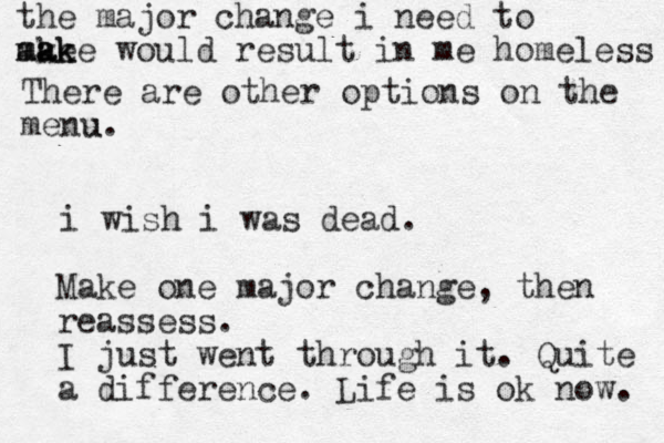 i wish i was dead. Make one major change, then reassess. I just went through it. Quite a difference. Life is ok now. the major change i need to ake m ma a a k ke would result in me homeless There are other options on the menu u.