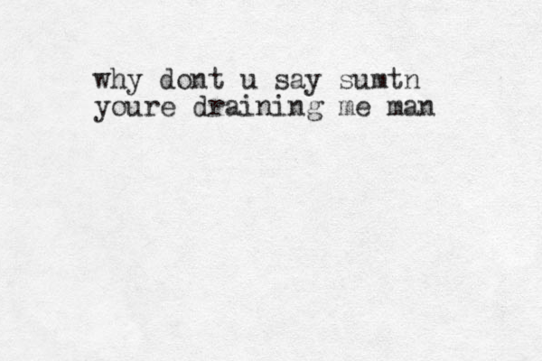 why dont u say sumtn youre draining me man 