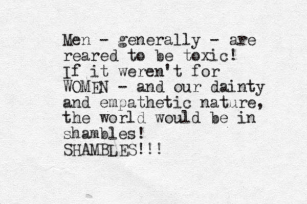 Men - generally - are reared to be toxic! If it weren't for WOMEN - and our dainty and empathetic nature, the world would be in shambles! SHAMBLES!!!