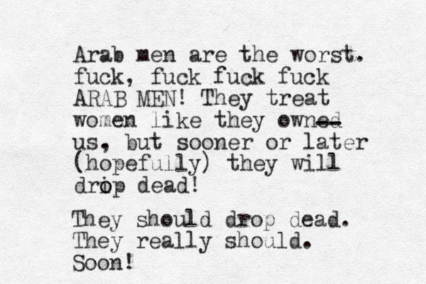 Arab men are the worst. fuck, fuck fuck fuck ARAB MEN! They treat women like they owned us. , but sooner or later (hopefully) they will dri o op dead! -- -- They should drop dead. They really should. Soon!