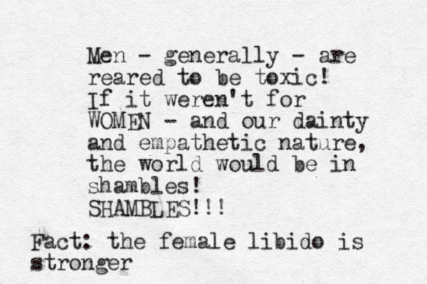 Men - generally - are reared to be toxic! If it weren't for WOMEN - and our dainty and empathetic nature, the world would be in shambles! SHAMBLES!!! Fact: the female libido is stronger