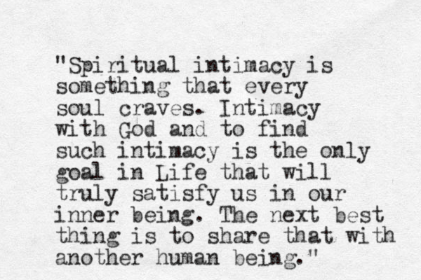 "Spiritual intimacy is something that every soul craves. Intimacy with God and to find such intimacy is the only goal in Life that will truly satisfy us in our inner being. The next best thing is to share that with another human being."
