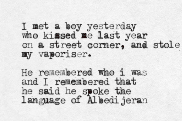 I met a boy yesterday who kissed me last year on a street corner, and stole my vaporiser. He remembered who i was and I remembered that he said he spoke the language of Albedijeran 