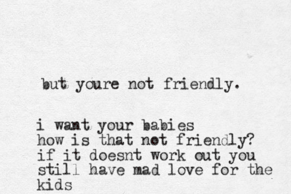but youre not friendly. i want your babies how is that not friendly? if it doesnt work out you still have mad love for the kids