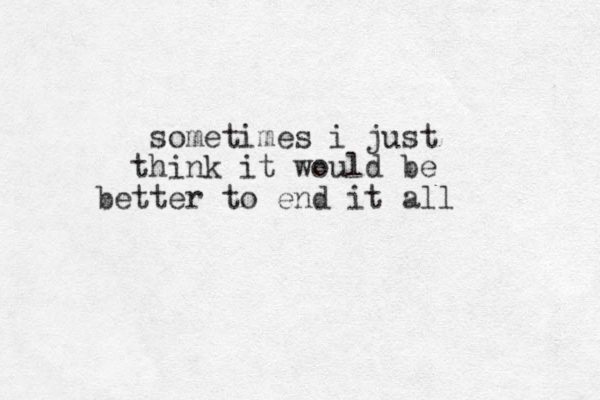 sometimes i just hink t it would be better to end it all