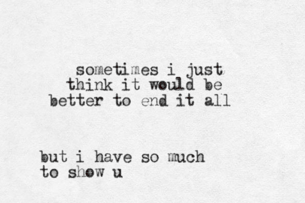 sometimes i just hink t it would be better to end it all but i have so much to show u