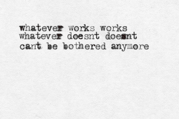 whatever works works cant be bothered anymore whatever doesnt doesnt 