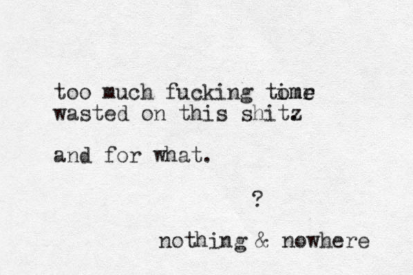 too much fucking tomr ime e wasted on this shitz . and for what. ? nothing & nowhere 