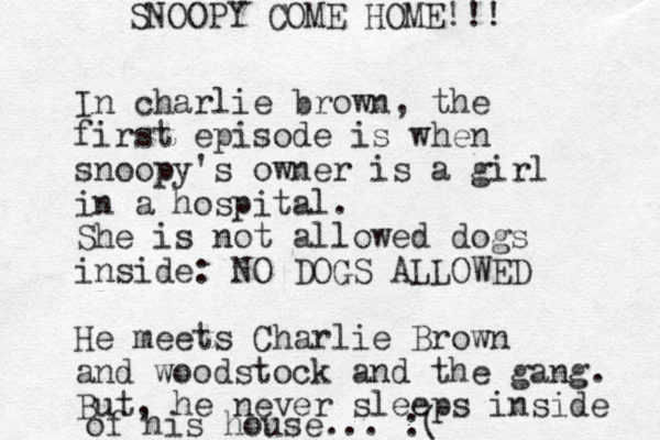 In charlie brown, the first episode is when snoopy's owner is a girl in a hospital. She is not allowed dogs inside: NO DOGS ALLOWED He meets Charlie Brown and woodstock and the gang. But, he never sleeps inside of his house... :( SNOOPY COME HOME!!! 