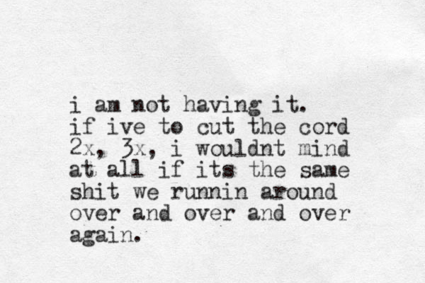 i am not having it. if ive to cut the cord 2x, 3x, i wouldnt mind at all if its the same shit we runnin around over and over and over again. 
