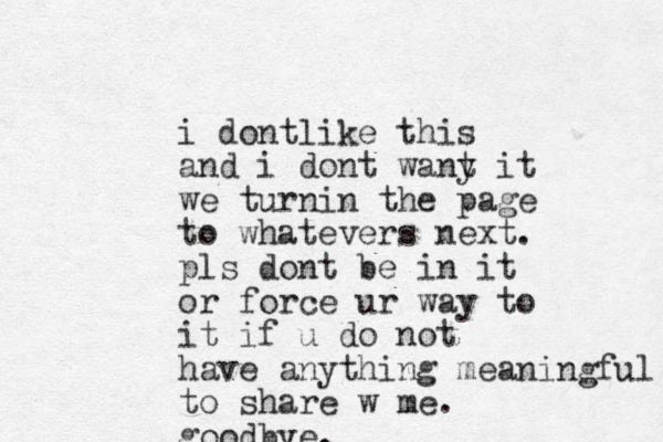 i do t n like this and i dont wany t it we turnin the page to whatevers next. pls dont be in it or force ur way to it if u do not have anything meaningful to share w me. goodbye.