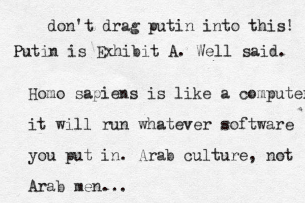 Homo sapiens is like a computer it will run whatever software you put in . Arab culture, not Arab men... don't drag putin into this! Putin is Exhibit A. Well said. 