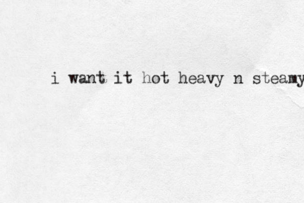 i want it hot heavy n steamy 