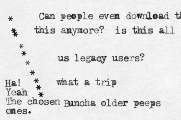 Can people even download th this anymore? is this all us legacy users? what a trip Buncha old er peeps ********** Ha! Yeah The chosen ones.