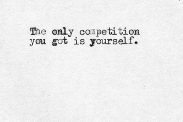 The only competition you got is yourself.
